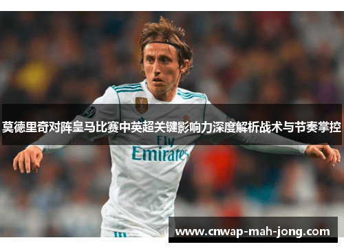 莫德里奇对阵皇马比赛中英超关键影响力深度解析战术与节奏掌控