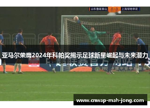 亚马尔荣膺2024年科帕奖揭示足球新星崛起与未来潜力 亚马尔荣膺2024年科帕奖揭示足球新星崛起与未来潜力