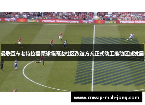 曼联宣布老特拉福德球场周边社区改造方案正式动工推动区域发展